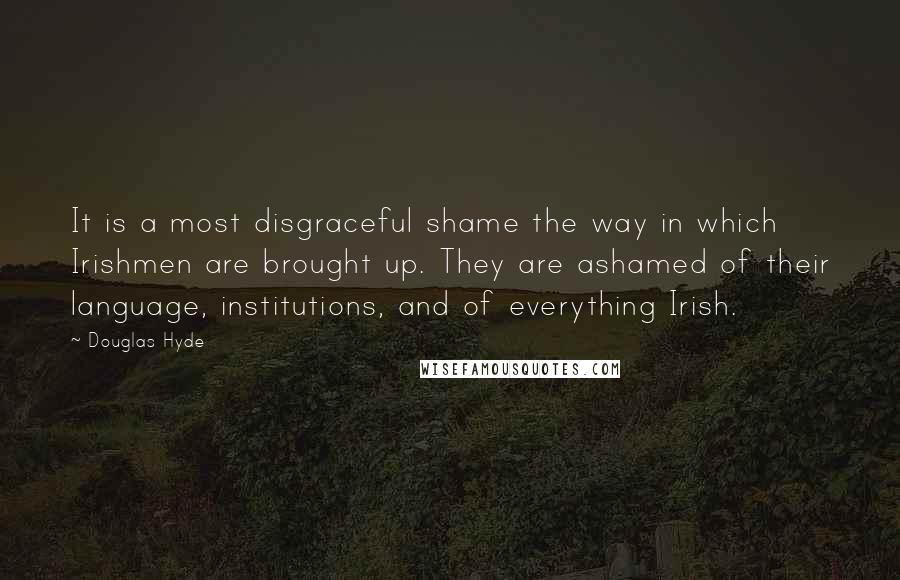 Douglas Hyde Quotes: It is a most disgraceful shame the way in which Irishmen are brought up. They are ashamed of their language, institutions, and of everything Irish.