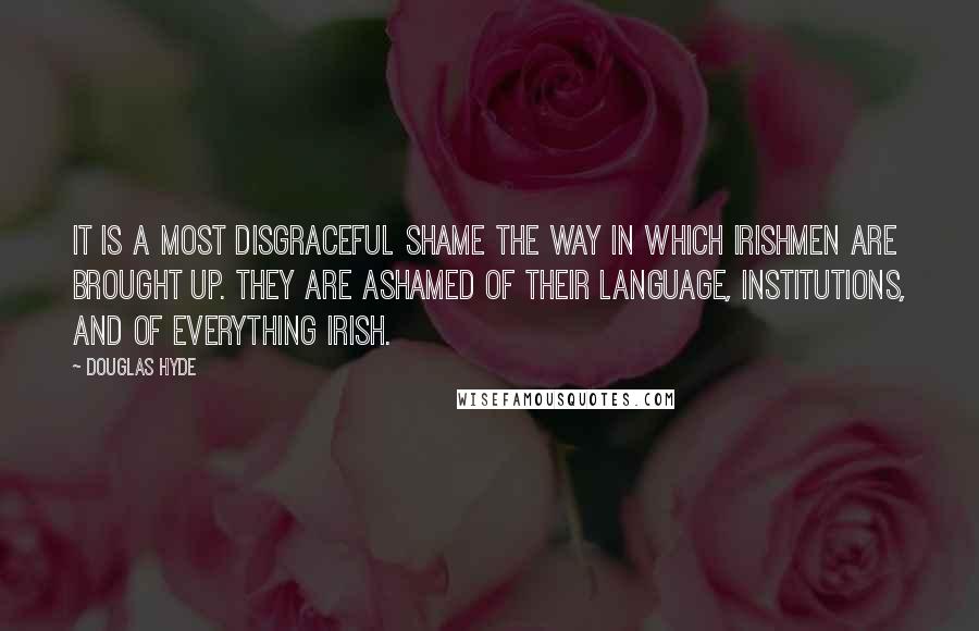 Douglas Hyde Quotes: It is a most disgraceful shame the way in which Irishmen are brought up. They are ashamed of their language, institutions, and of everything Irish.