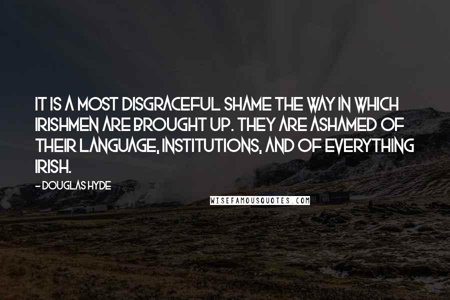 Douglas Hyde Quotes: It is a most disgraceful shame the way in which Irishmen are brought up. They are ashamed of their language, institutions, and of everything Irish.