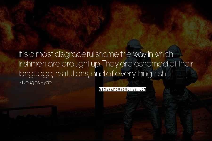 Douglas Hyde Quotes: It is a most disgraceful shame the way in which Irishmen are brought up. They are ashamed of their language, institutions, and of everything Irish.