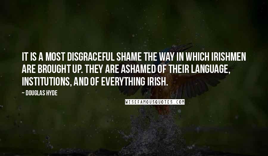 Douglas Hyde Quotes: It is a most disgraceful shame the way in which Irishmen are brought up. They are ashamed of their language, institutions, and of everything Irish.