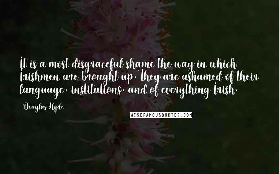 Douglas Hyde Quotes: It is a most disgraceful shame the way in which Irishmen are brought up. They are ashamed of their language, institutions, and of everything Irish.