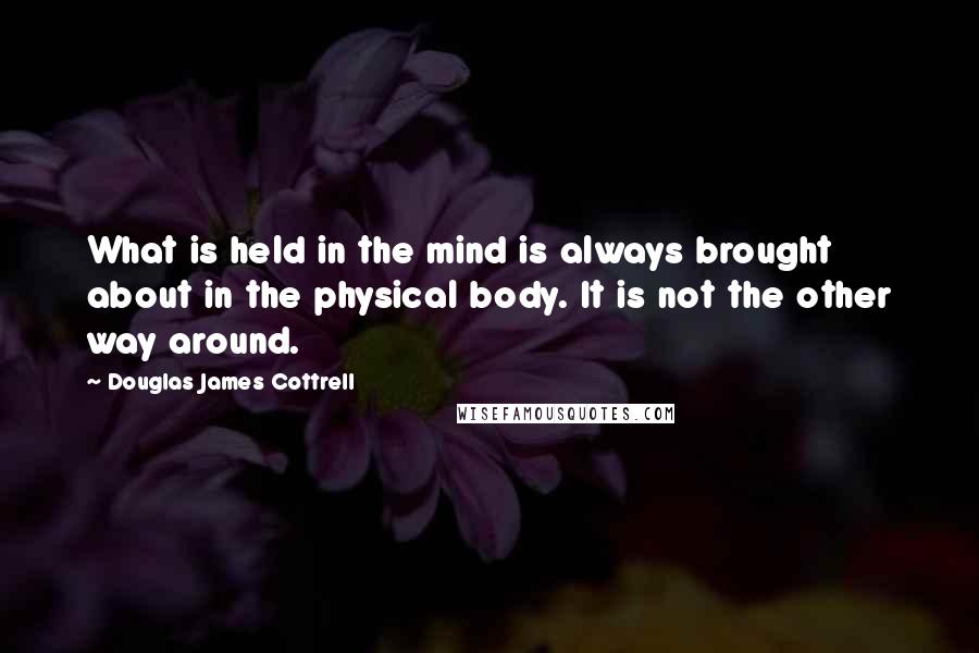 Douglas James Cottrell Quotes: What is held in the mind is always brought about in the physical body. It is not the other way around.