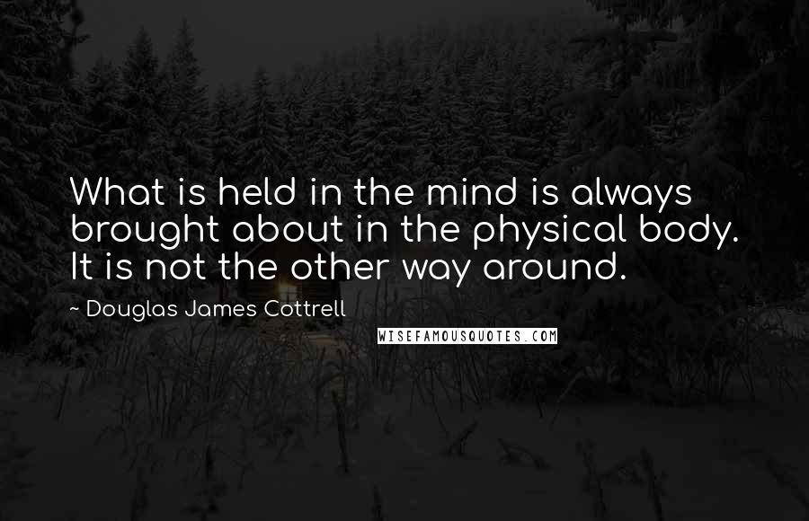 Douglas James Cottrell Quotes: What is held in the mind is always brought about in the physical body. It is not the other way around.