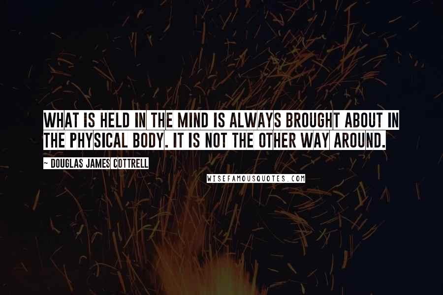 Douglas James Cottrell Quotes: What is held in the mind is always brought about in the physical body. It is not the other way around.