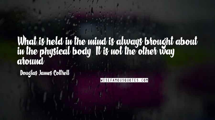 Douglas James Cottrell Quotes: What is held in the mind is always brought about in the physical body. It is not the other way around.