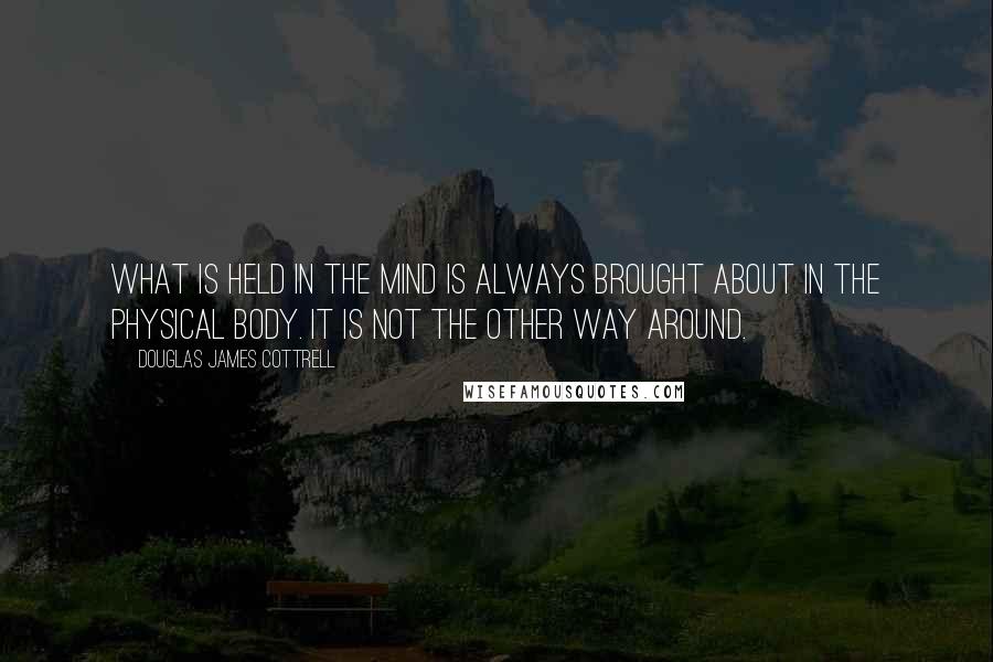 Douglas James Cottrell Quotes: What is held in the mind is always brought about in the physical body. It is not the other way around.