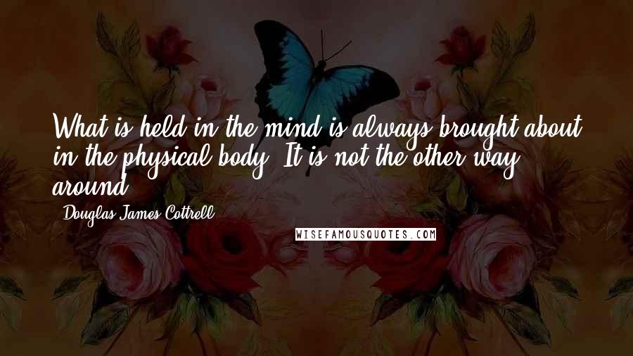 Douglas James Cottrell Quotes: What is held in the mind is always brought about in the physical body. It is not the other way around.