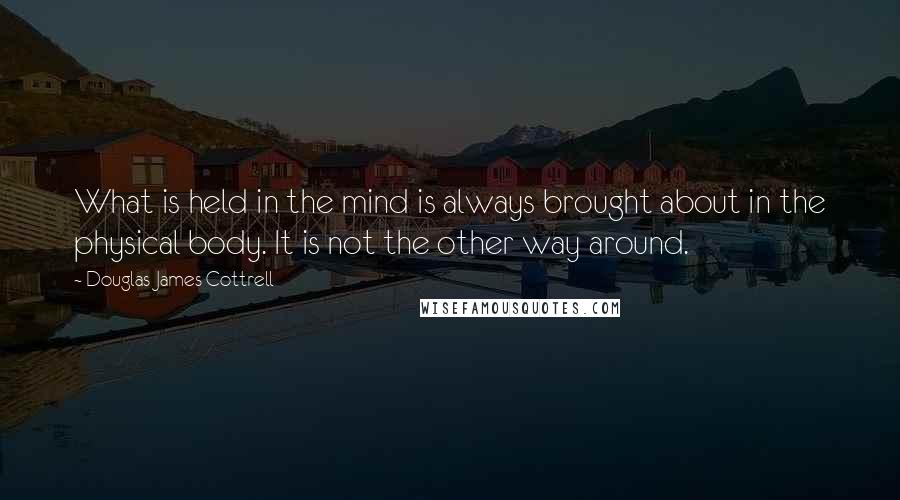 Douglas James Cottrell Quotes: What is held in the mind is always brought about in the physical body. It is not the other way around.