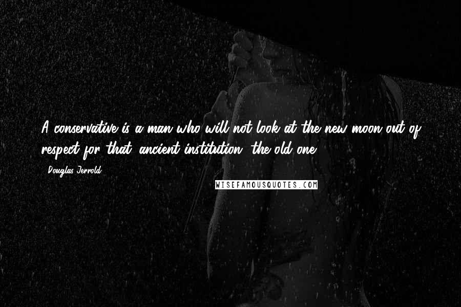 Douglas Jerrold Quotes: A conservative is a man who will not look at the new moon out of respect for that 'ancient institution' the old one.