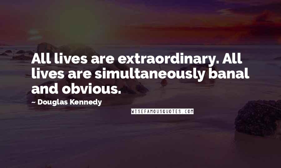 Douglas Kennedy Quotes: All lives are extraordinary. All lives are simultaneously banal and obvious.