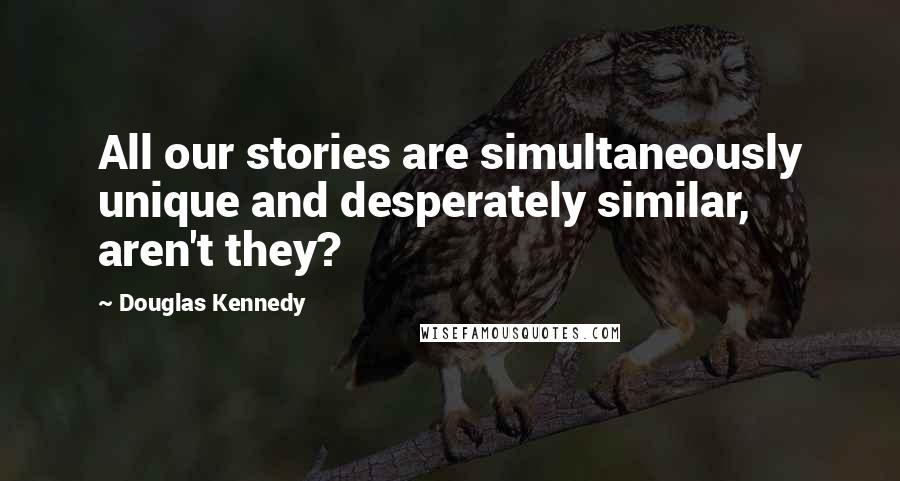 Douglas Kennedy Quotes: All our stories are simultaneously unique and desperately similar, aren't they?