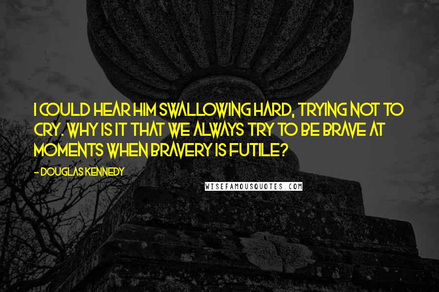 Douglas Kennedy Quotes: I could hear him swallowing hard, trying not to cry. Why is it that we always try to be brave at moments when bravery is futile?