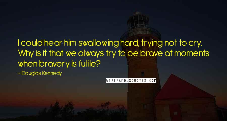 Douglas Kennedy Quotes: I could hear him swallowing hard, trying not to cry. Why is it that we always try to be brave at moments when bravery is futile?