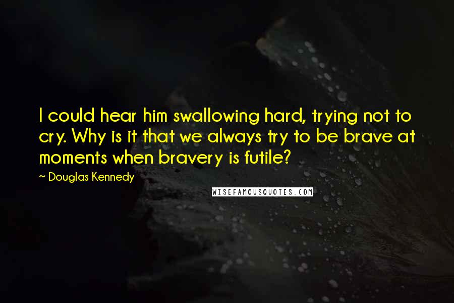 Douglas Kennedy Quotes: I could hear him swallowing hard, trying not to cry. Why is it that we always try to be brave at moments when bravery is futile?
