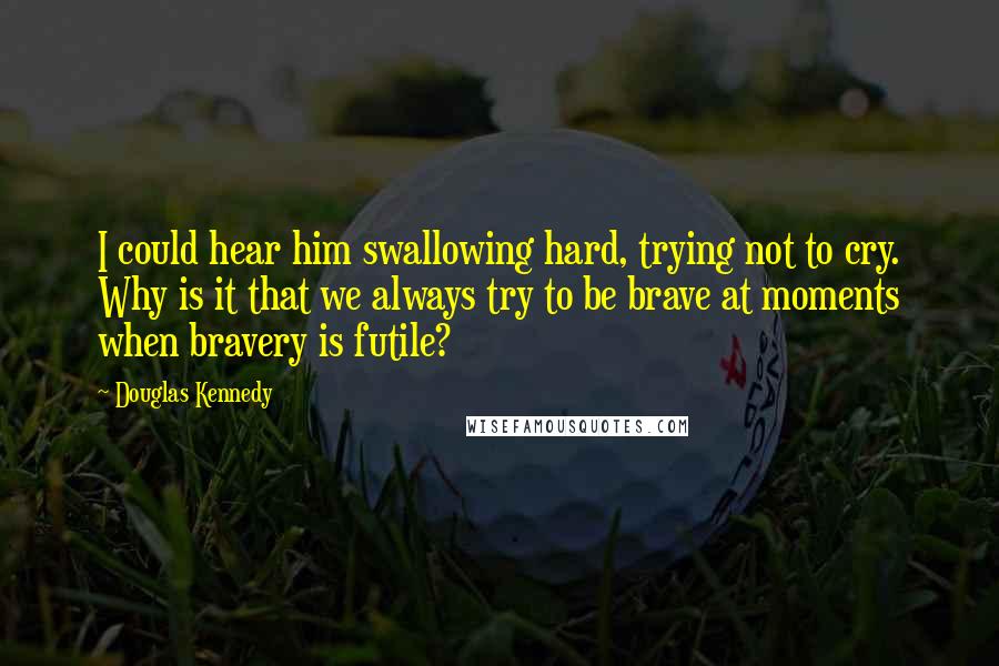 Douglas Kennedy Quotes: I could hear him swallowing hard, trying not to cry. Why is it that we always try to be brave at moments when bravery is futile?