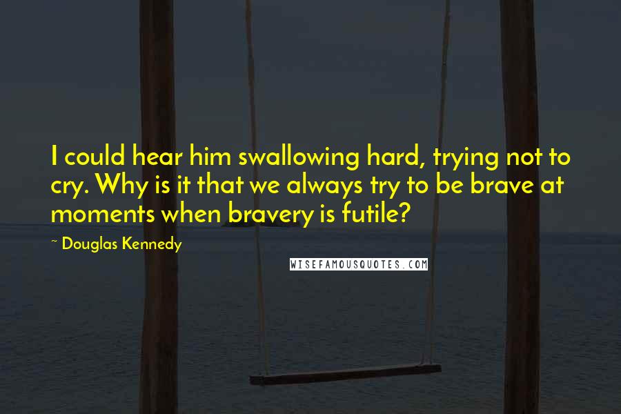 Douglas Kennedy Quotes: I could hear him swallowing hard, trying not to cry. Why is it that we always try to be brave at moments when bravery is futile?