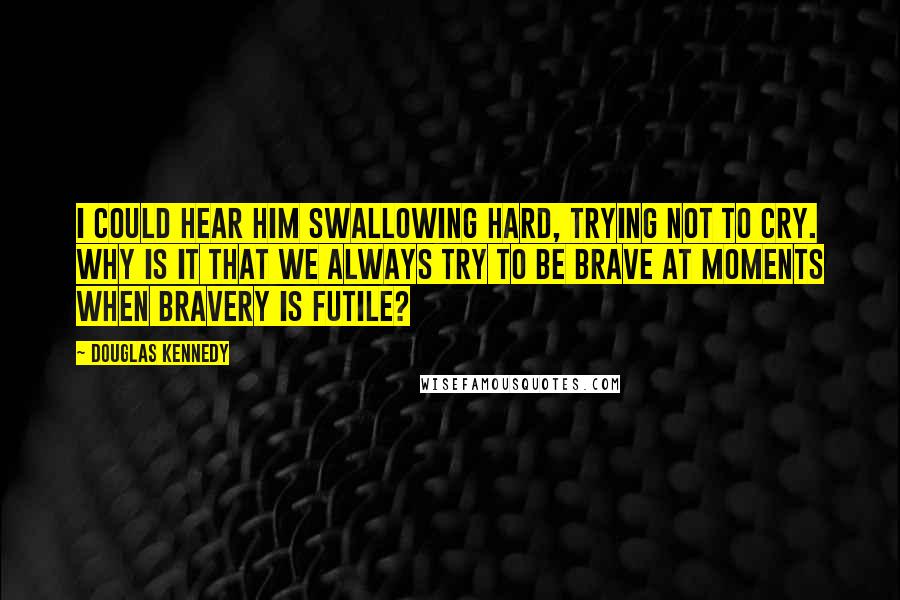 Douglas Kennedy Quotes: I could hear him swallowing hard, trying not to cry. Why is it that we always try to be brave at moments when bravery is futile?