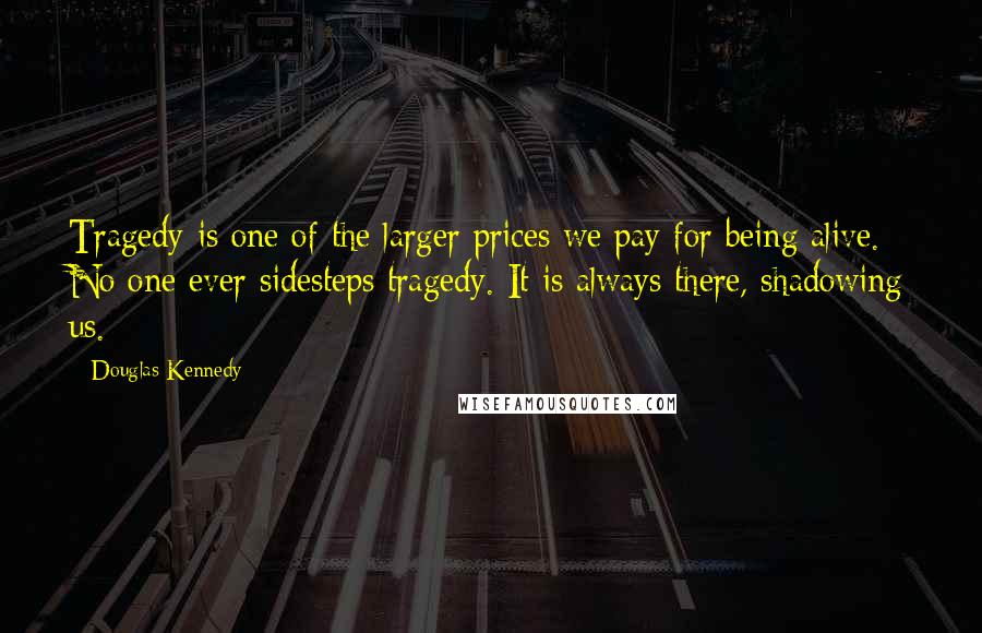 Douglas Kennedy Quotes: Tragedy is one of the larger prices we pay for being alive. No one ever sidesteps tragedy. It is always there, shadowing us.