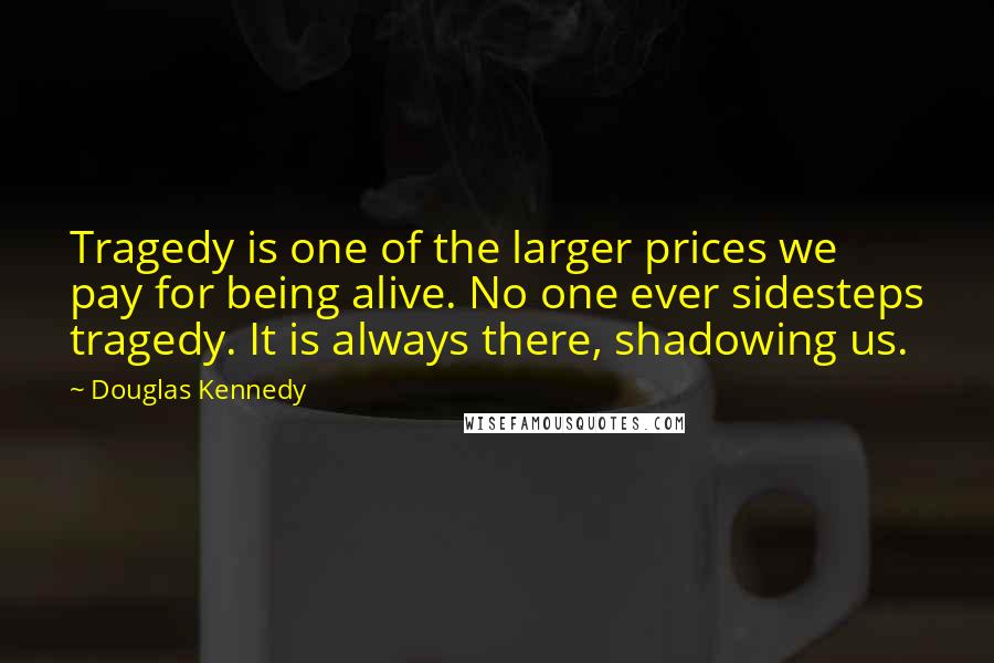 Douglas Kennedy Quotes: Tragedy is one of the larger prices we pay for being alive. No one ever sidesteps tragedy. It is always there, shadowing us.