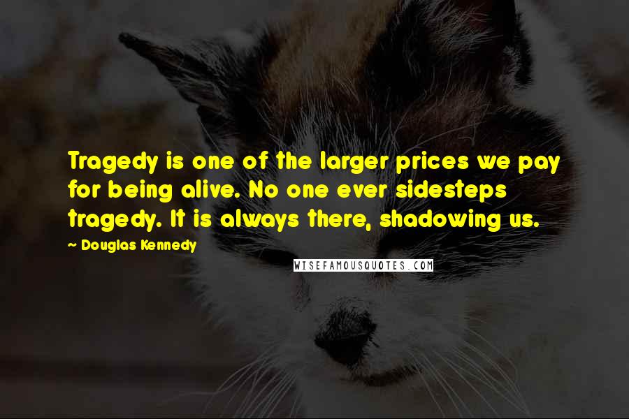 Douglas Kennedy Quotes: Tragedy is one of the larger prices we pay for being alive. No one ever sidesteps tragedy. It is always there, shadowing us.