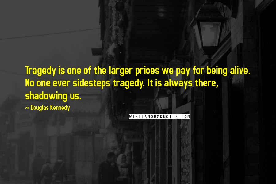 Douglas Kennedy Quotes: Tragedy is one of the larger prices we pay for being alive. No one ever sidesteps tragedy. It is always there, shadowing us.