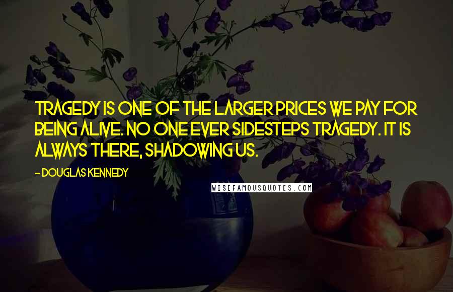 Douglas Kennedy Quotes: Tragedy is one of the larger prices we pay for being alive. No one ever sidesteps tragedy. It is always there, shadowing us.