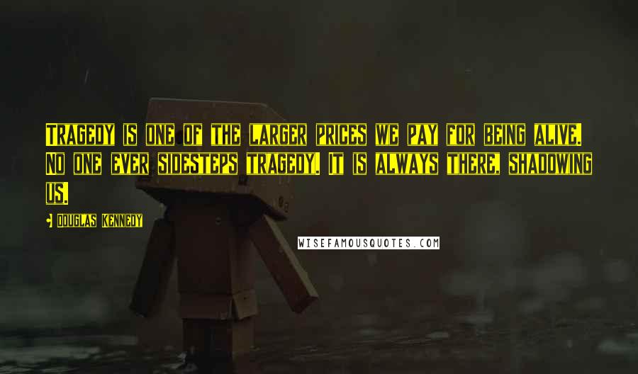 Douglas Kennedy Quotes: Tragedy is one of the larger prices we pay for being alive. No one ever sidesteps tragedy. It is always there, shadowing us.