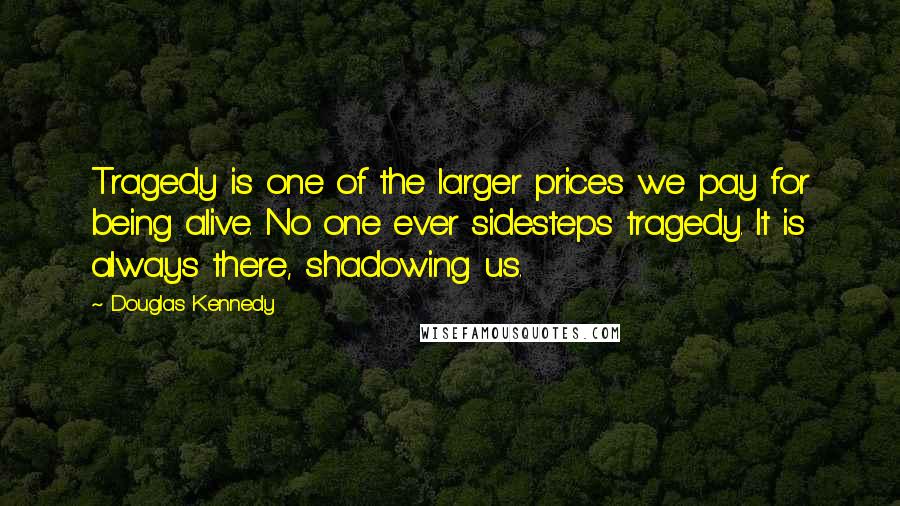 Douglas Kennedy Quotes: Tragedy is one of the larger prices we pay for being alive. No one ever sidesteps tragedy. It is always there, shadowing us.