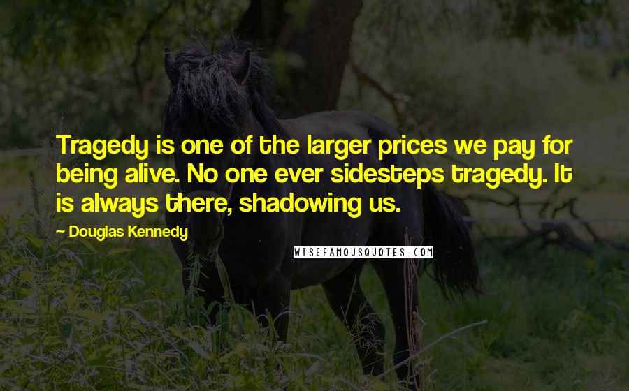 Douglas Kennedy Quotes: Tragedy is one of the larger prices we pay for being alive. No one ever sidesteps tragedy. It is always there, shadowing us.