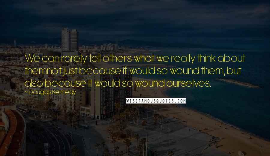 Douglas Kennedy Quotes: We can rarely tell others what we really think about themnot just because it would so wound them, but also because it would so wound ourselves.