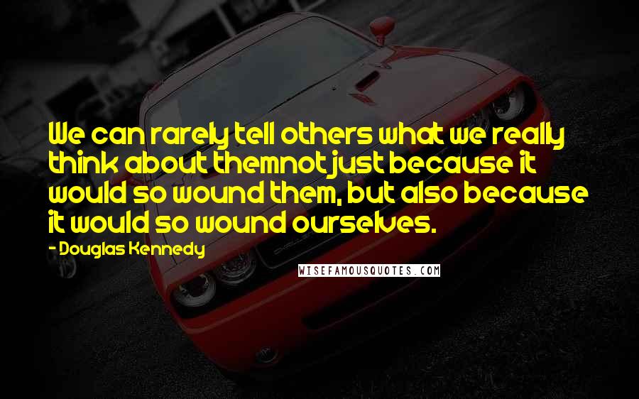 Douglas Kennedy Quotes: We can rarely tell others what we really think about themnot just because it would so wound them, but also because it would so wound ourselves.