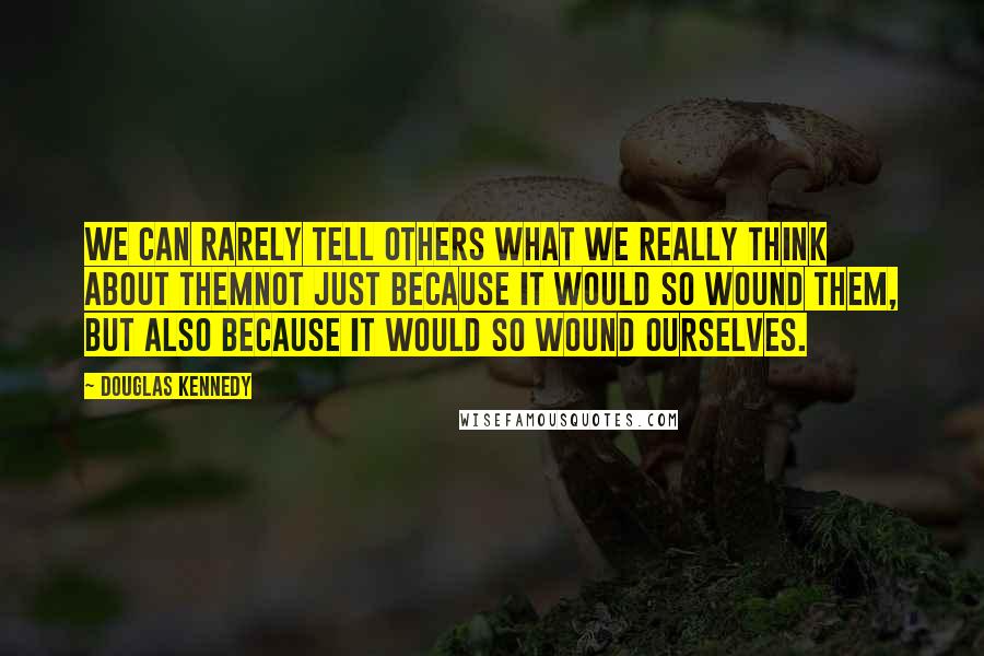 Douglas Kennedy Quotes: We can rarely tell others what we really think about themnot just because it would so wound them, but also because it would so wound ourselves.