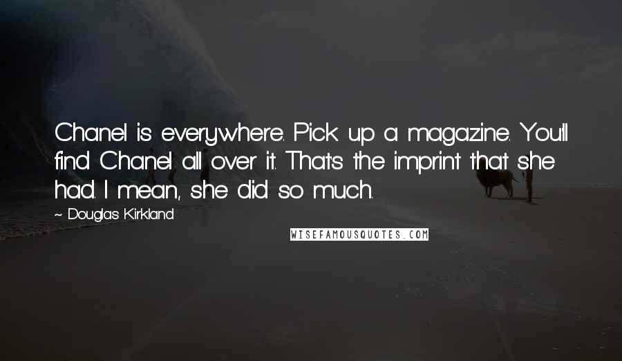 Douglas Kirkland Quotes: Chanel is everywhere. Pick up a magazine. You'll find Chanel all over it. That's the imprint that she had. I mean, she did so much.