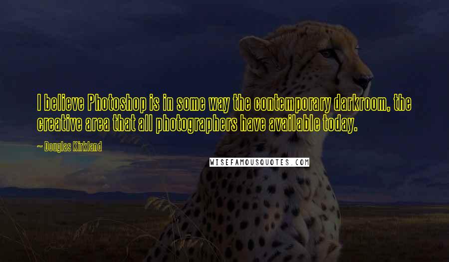 Douglas Kirkland Quotes: I believe Photoshop is in some way the contemporary darkroom, the creative area that all photographers have available today.