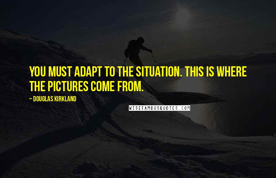 Douglas Kirkland Quotes: You must adapt to the situation. This is where the pictures come from.