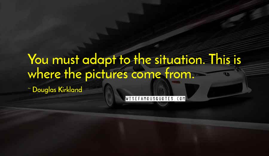 Douglas Kirkland Quotes: You must adapt to the situation. This is where the pictures come from.