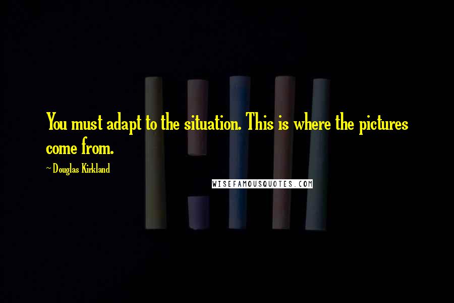 Douglas Kirkland Quotes: You must adapt to the situation. This is where the pictures come from.