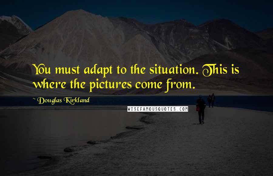 Douglas Kirkland Quotes: You must adapt to the situation. This is where the pictures come from.