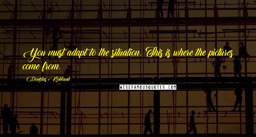 Douglas Kirkland Quotes: You must adapt to the situation. This is where the pictures come from.