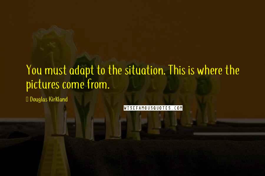 Douglas Kirkland Quotes: You must adapt to the situation. This is where the pictures come from.