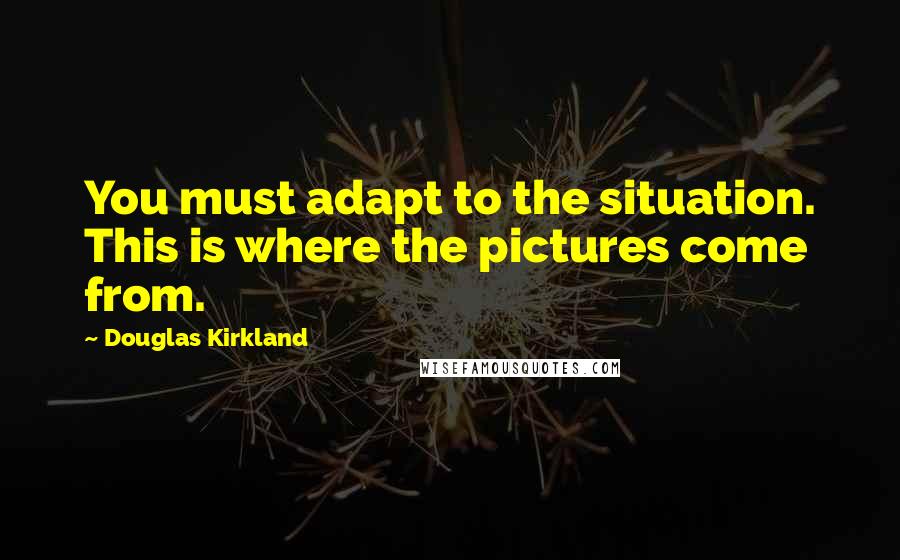 Douglas Kirkland Quotes: You must adapt to the situation. This is where the pictures come from.