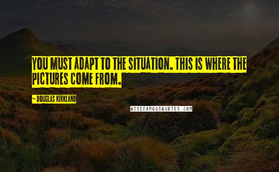 Douglas Kirkland Quotes: You must adapt to the situation. This is where the pictures come from.