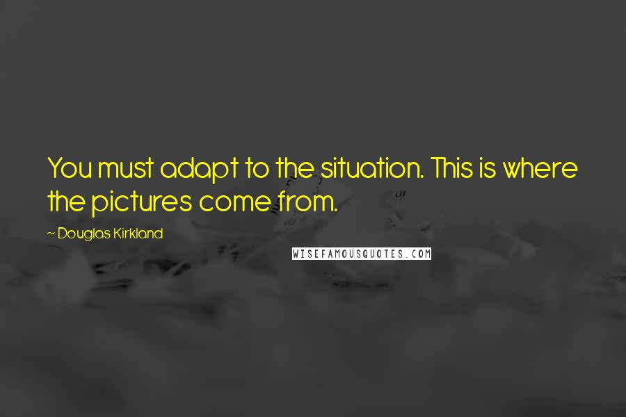 Douglas Kirkland Quotes: You must adapt to the situation. This is where the pictures come from.