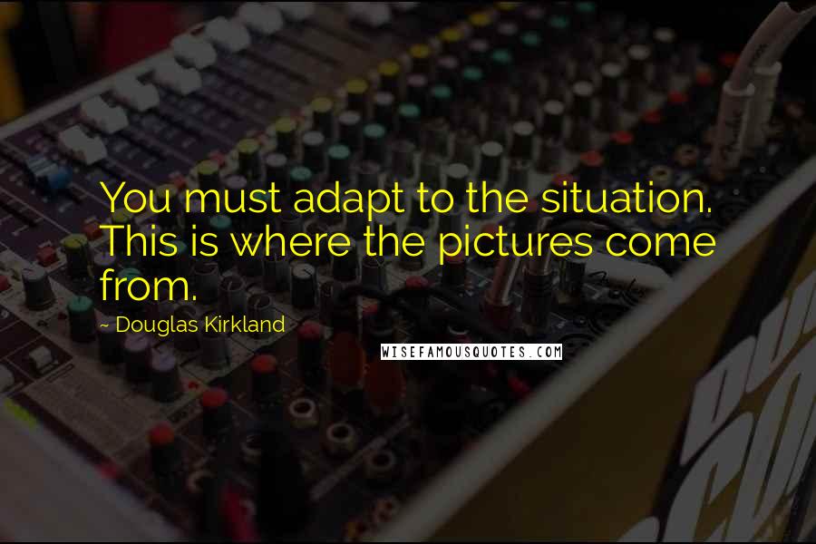 Douglas Kirkland Quotes: You must adapt to the situation. This is where the pictures come from.