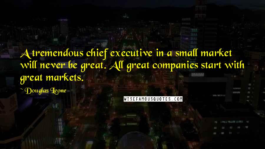 Douglas Leone Quotes: A tremendous chief executive in a small market will never be great. All great companies start with great markets.