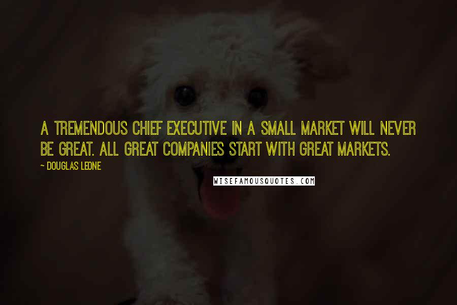 Douglas Leone Quotes: A tremendous chief executive in a small market will never be great. All great companies start with great markets.