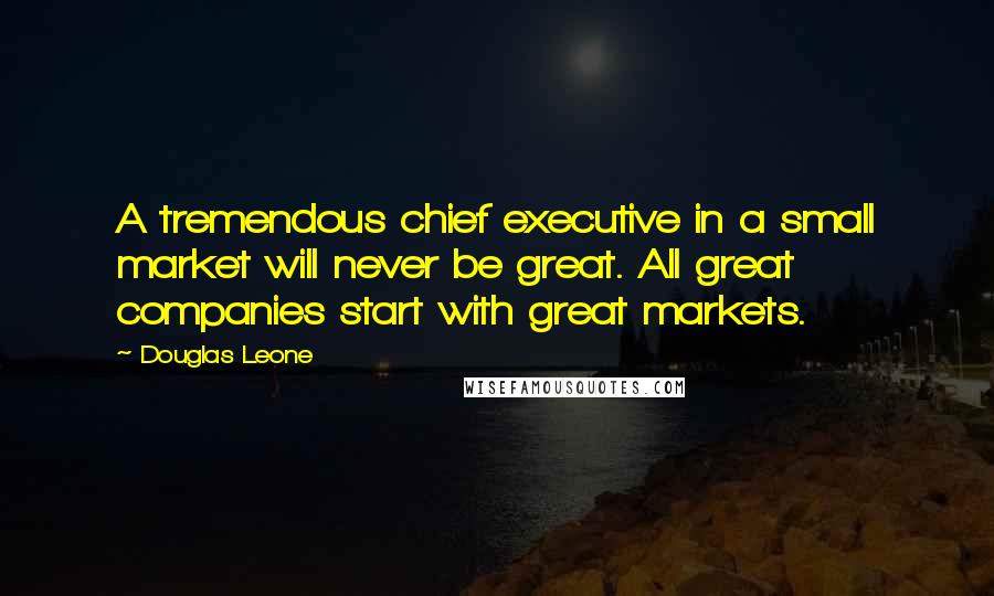 Douglas Leone Quotes: A tremendous chief executive in a small market will never be great. All great companies start with great markets.