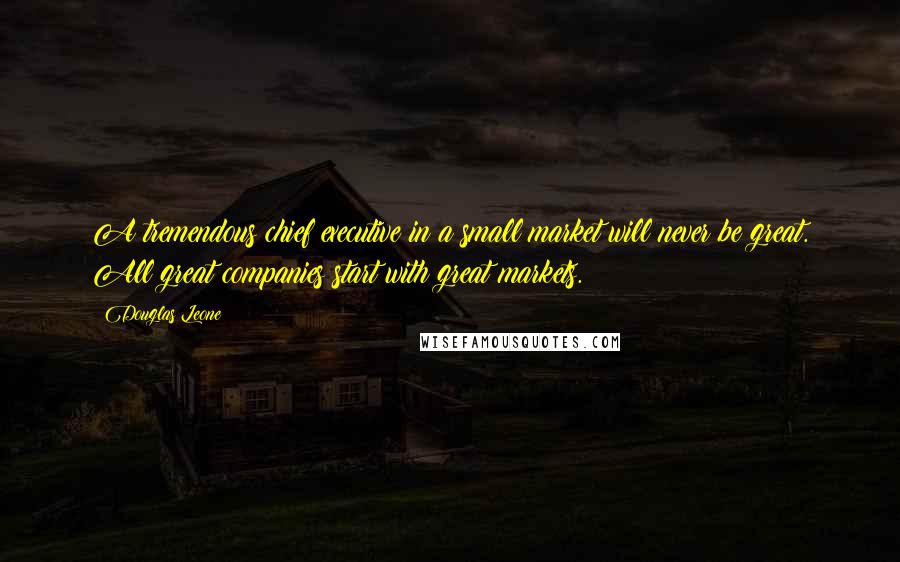 Douglas Leone Quotes: A tremendous chief executive in a small market will never be great. All great companies start with great markets.