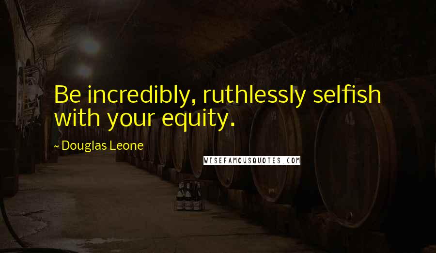 Douglas Leone Quotes: Be incredibly, ruthlessly selfish with your equity.